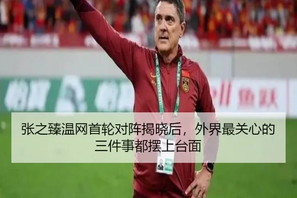 张之臻温网首轮对阵揭晓后，外界最关心的三件事都摆上台面