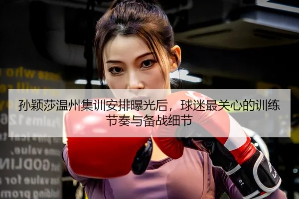 孙颖莎温州集训安排曝光后，球迷最关心的训练节奏与备战细节